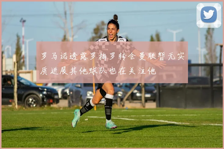 罗马诺透露罗梅罗转会曼联暂无实质进展其他球队也在关注他