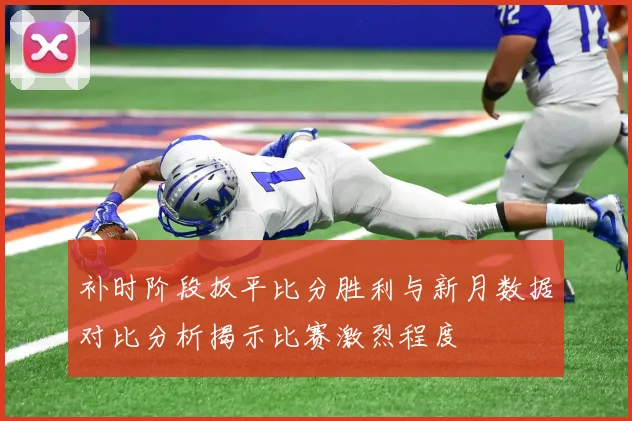 补时阶段扳平比分胜利与新月数据对比分析揭示比赛激烈程度