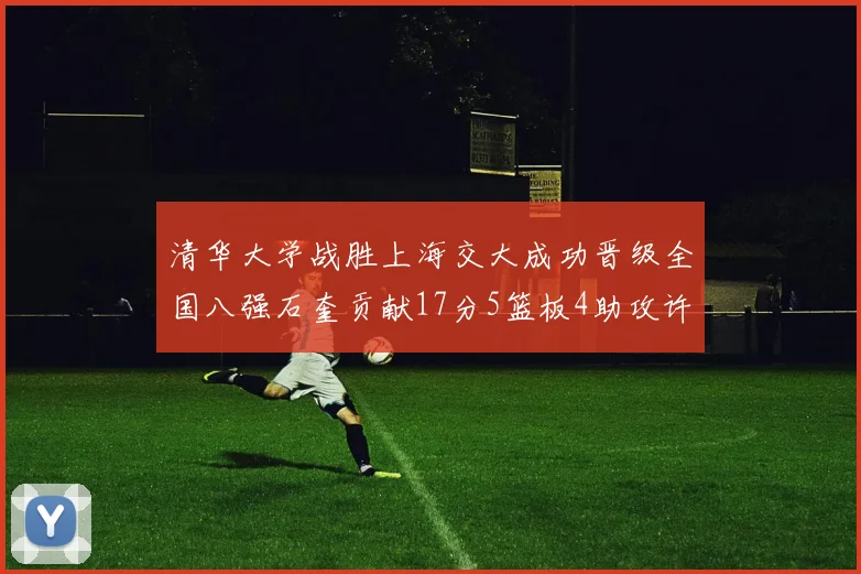 清华大学战胜上海交大成功晋级全国八强石奎贡献17分5篮板4助攻许熙桐斩获16分7篮板