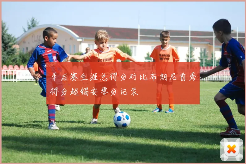 季后赛生涯总得分对比布朗尼首秀得分超锡安零分记录