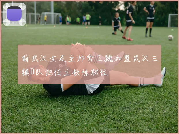 前武汉女足主帅常卫魏加盟武汉三镇B队担任主教练职位