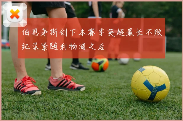 伯恩茅斯创下本赛季英超最长不败纪录紧随利物浦之后