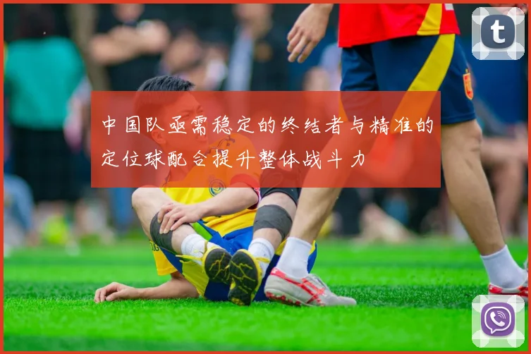 中国队亟需稳定的终结者与精准的定位球配合提升整体战斗力